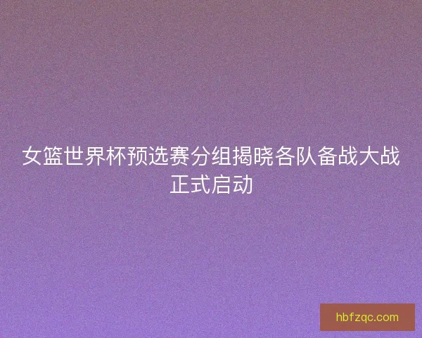 女篮世界杯预选赛分组揭晓各队备战大战正式启动