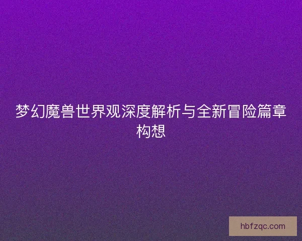 梦幻魔兽世界观深度解析与全新冒险篇章构想