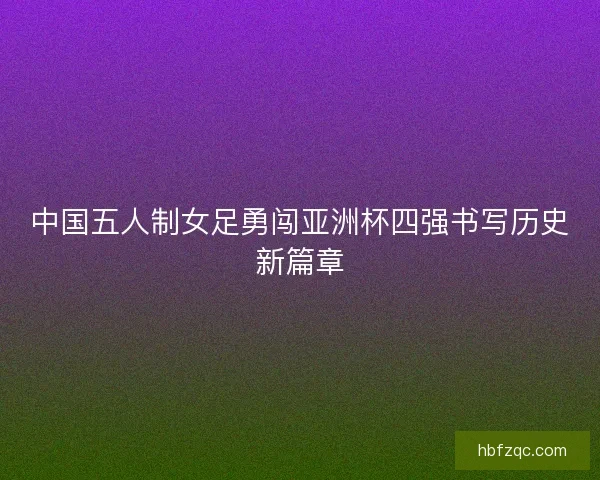 中国五人制女足勇闯亚洲杯四强书写历史新篇章