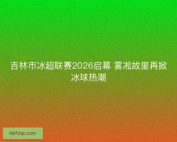 吉林市冰超联赛2026启幕 雾凇故里再掀冰球热潮