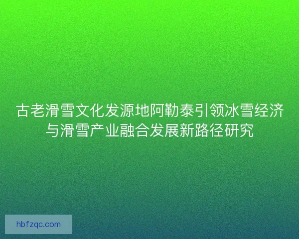 古老滑雪文化发源地阿勒泰引领冰雪经济与滑雪产业融合发展新路径研究